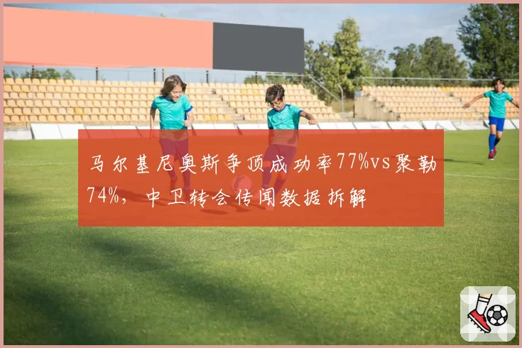 马尔基尼奥斯争顶成功率77%vs聚勒74%，中卫转会传闻数据拆解