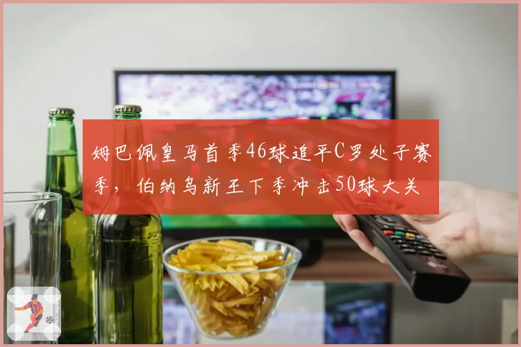 姆巴佩皇马首季46球追平C罗处子赛季，伯纳乌新王下季冲击50球大关？