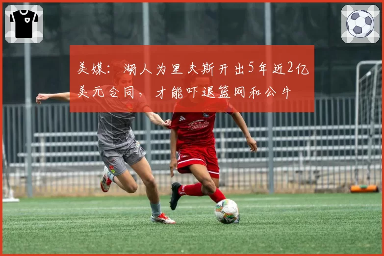 美媒：湖人为里夫斯开出5年近2亿美元合同，才能吓退篮网和公牛