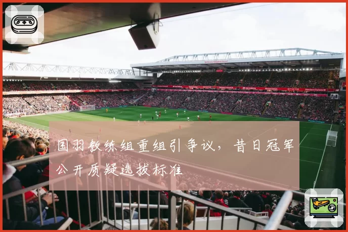 国羽教练组重组引争议,昔日冠军公开质疑选拔标准